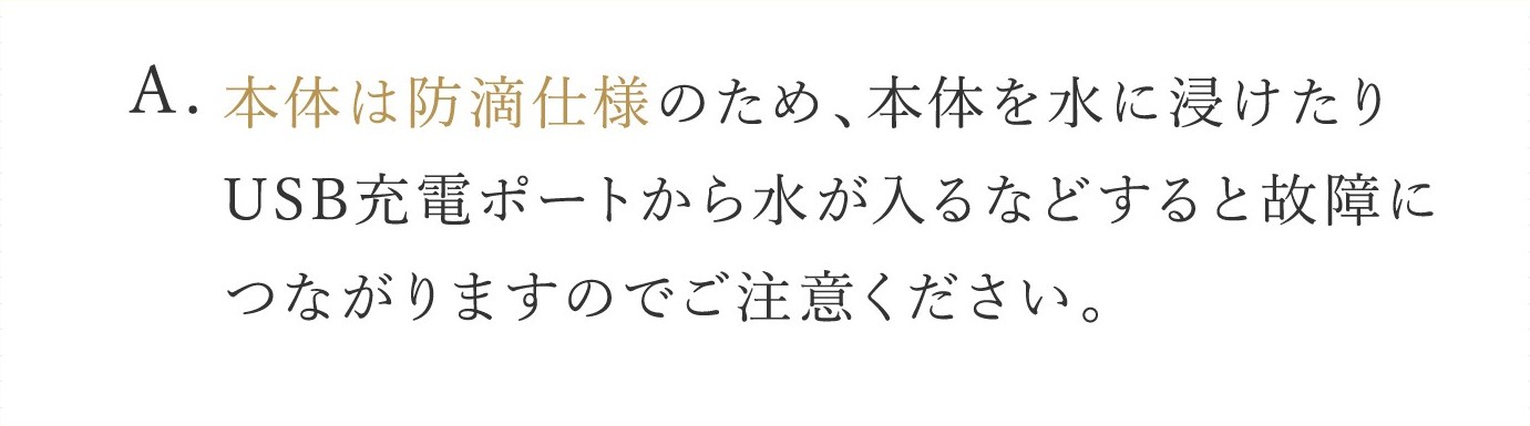A. 本体は防滴仕様のため、本体を水に浸けたりUSB充電ポートから水が入るなどすると故障につながりますのでご注意ください。