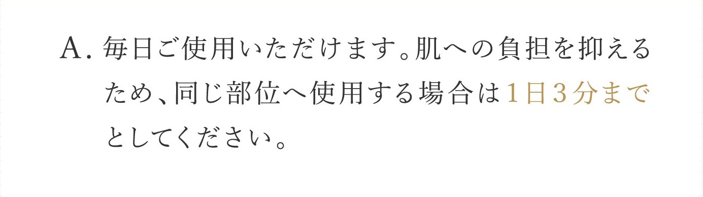 A. 毎日ご使用いただけます。肌への負担を抑えるため、同じ部位へ使用する場合は１日３分までとしてください。