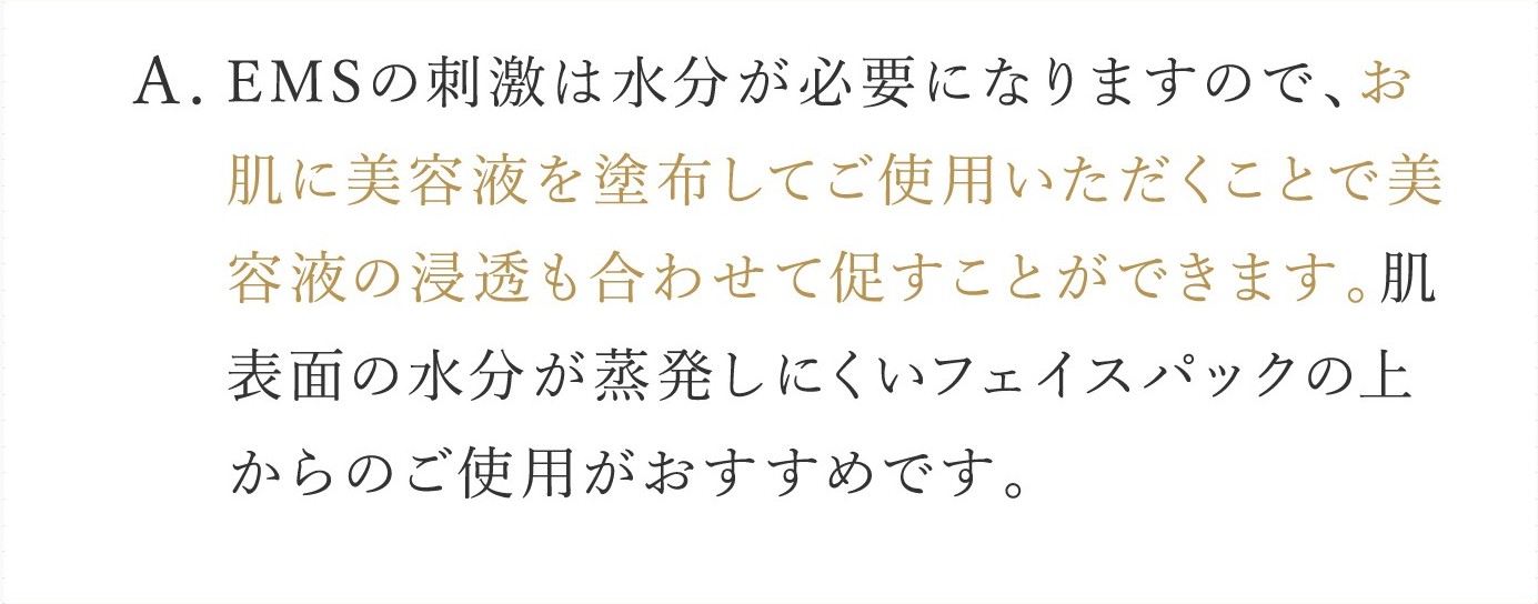 A. EMSの刺激は水分が必要になりますので、お肌に美容液を塗布してご使用いただくことで美容液の浸透も合わせて促すことができます。肌表面の水分が蒸発しにくいフェイスパックの上からのご使用がおすすめです。