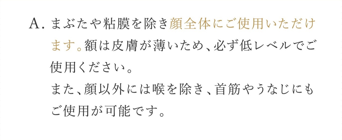 A. まぶたや粘膜を除き顔全体にご使用いただけます。額は皮膚が薄いため、必ず低レベルでご使用ください。また、顔以外には喉を除き、首筋やうなじにもご使用が可能です。