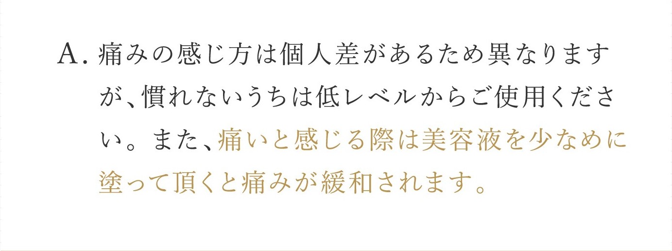 A. 痛みの感じ方は個人差があるため異なりますが、慣れないうちは低レベルからご使用ください。 また、痛いと感じる際は美容液を少なめに塗って頂くと痛みが緩和されます。