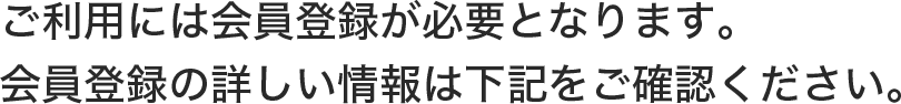 ご利用には会員登録が必要となります。会員登録の詳しい情報は下記をご確認ください。