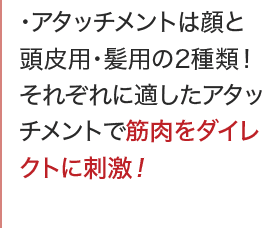 アタッチメントは顔と頭皮用・髪用の2種類！それぞれに適したアタッチメントで筋肉をダイレクトに刺激！