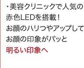 ・美容クリニックで人気の赤色LEDを搭載！お顔のハリつやアップしてお顔の印象がパッと明るい印象へ