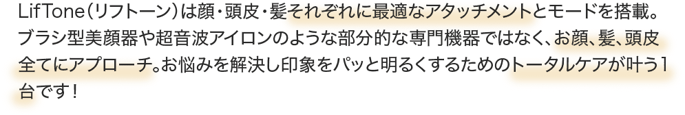LifTone（リフトーン）は顔・頭皮・髪それぞれに最適なアタッチメントとモードを搭載。ブラシ型美顔器や超音波アイロンのような部分的な専門機器ではなく、お顔、髪、頭皮全てにアプローチ。お悩みを解決し印象をパッと明るくするためのトータルケアが叶う1台です！