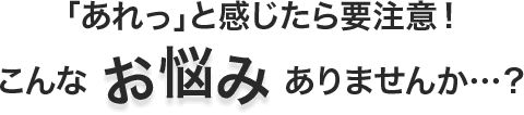 「あれっ」と感じたら要注意！こんなありませんか…？