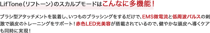 LifTone（リフトーン）のスカルプモードはこんなに多機能！ブラシ型アタッチメントを装着し、いつものブラッシングをするだけで、EMS微電流と低周波パルスの刺激で頭皮のトレーニングをサポート！赤色LED光美容が搭載されているので、健やかな頭皮へ導くケアも同時に実現！