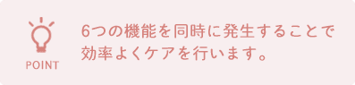 6つの機能を同時に発生することで効率よくケアを行います。