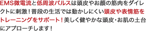 EMS微電流と低周波パルスは頭皮やお顔の筋肉をダイレクトに刺激！普段の生活では動かしにくい頭皮や表情筋をトレーニングをサポート！美しく健やかな頭皮・お肌の土台にアプローチします！