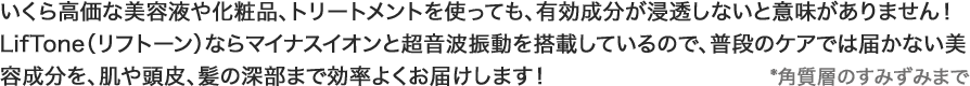 いくら高価な美容液や化粧品、トリートメントを使っても、有効成分が浸透しないと意味がありません！
            LifTone（リフトーン）ならマイナスイオンと超音波振動を搭載しているので、普段のケアでは届かない美容成分を、肌や頭皮、髪の深部まで効率よくお届けします！*角質層のすみずみまで