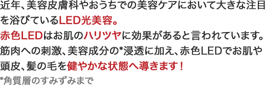近年、美容皮膚科やおうちでの美容ケアにおいて大きな注目を浴びているLED光美容。赤色LEDはお肌のハリツヤに効果があると言われています。筋肉への刺激、美容成分の*浸透に加え、赤色LEDでお肌や頭皮、髪の毛を健やかな状態へ導きます！*角質層のすみずみまで