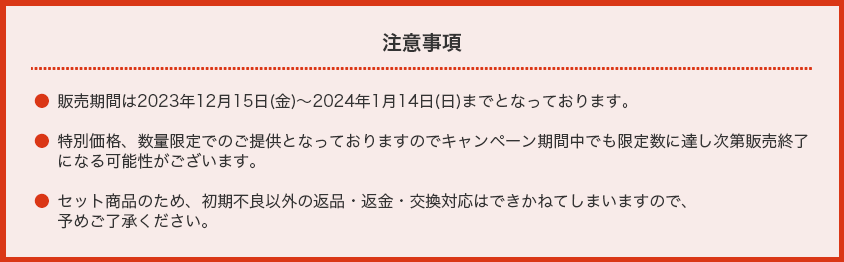【注意事項】・販売期間は2023年12月15日(金)〜2024年1月14日(日)までとなっております。・特別価格、数量限定でのご提供となっておりますのでキャンペーン期間中でも限定数に達し次第販売終了になる可能性がございます。
                            ・セット商品のため、初期不良以外の返品・返金・交換対応はできかねてしまいますので、予めご了承ください。