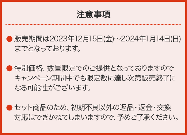 【注意事項】・販売期間は2023年12月15日(金)〜2024年1月14日(日)までとなっております。・特別価格、数量限定でのご提供となっておりますのでキャンペーン期間中でも限定数に達し次第販売終了になる可能性がございます。
                            ・セット商品のため、初期不良以外の返品・返金・交換対応はできかねてしまいますので、予めご了承ください。