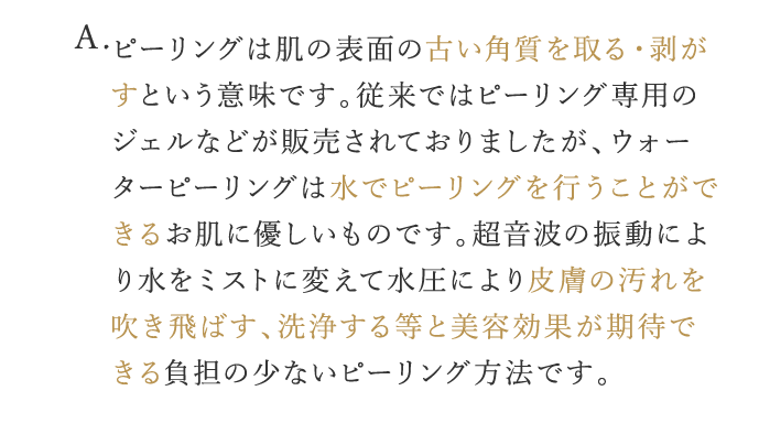 A. ピーリングは肌の表面の古い角質を取る・剥がすという意味です。従来ではピーリング専用のジェルなどが販売されておりましたが、ウォーターピーリングは水でピーリングを行うことができるお肌に優しいものです。超音波の振動で水をミストに変えて水圧により皮膚の汚れを吹き飛ばす、洗浄する等で美容効果が期待できる負担の少ないピーリング方法です。