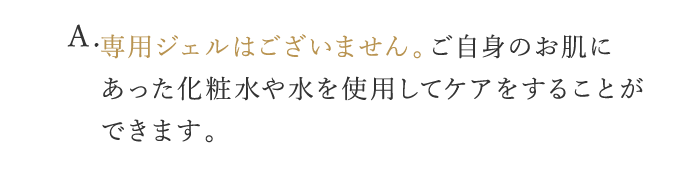 A. 専用ジェルはございません。ご自身のお肌にあった化粧水や水を使用してケアをすることができます。