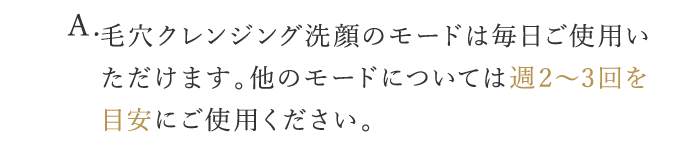 A. 毛穴クレンジング洗顔のモードは毎日ご使用いただけます。他のモードについては週2〜3回を目安にご使用ください。