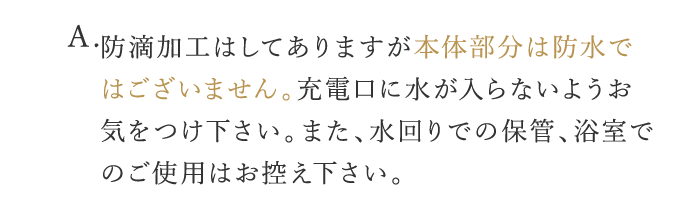 A. 防滴加工はしてありますが本体部分は防水ではございません。充電口に水が入らないようお気をつけ下さい。また、水回りでの保管・浴室でのご使用はお控え下さい。