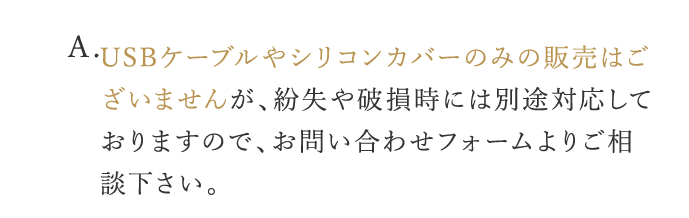 A. USBケーブルやシリコンカバーのみの販売はございませんが、紛失や破損時には別途対応しておりますので、お問い合わせフォームよりご相談下さい。