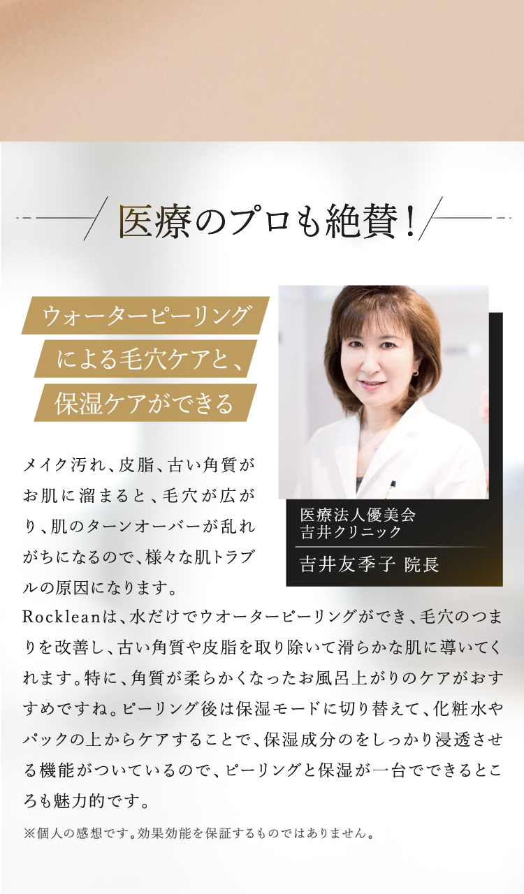 医療法人優美会 吉井クリニックの吉井友季子院長が推薦。Rockleanは水だけでウォーターピーリングができ、毛穴の汚れや古い角質を除去し、保湿モードで化粧水や美容液を浸透させることが可能。ピーリングと保湿ケアを一台で行える美顔器として医療のプロも絶賛。